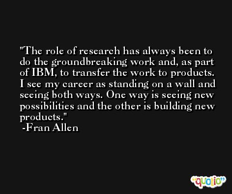 The role of research has always been to do the groundbreaking work and, as part of IBM, to transfer the work to products. I see my career as standing on a wall and seeing both ways. One way is seeing new possibilities and the other is building new products. -Fran Allen