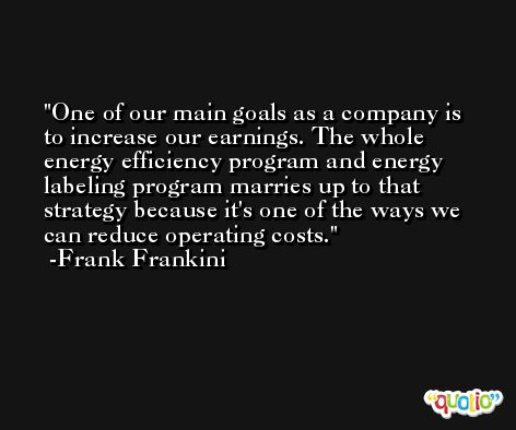 One of our main goals as a company is to increase our earnings. The whole energy efficiency program and energy labeling program marries up to that strategy because it's one of the ways we can reduce operating costs. -Frank Frankini