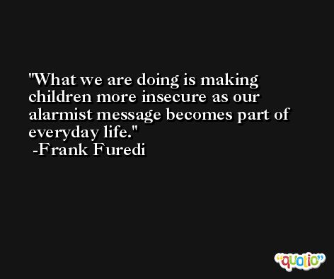 What we are doing is making children more insecure as our alarmist message becomes part of everyday life. -Frank Furedi