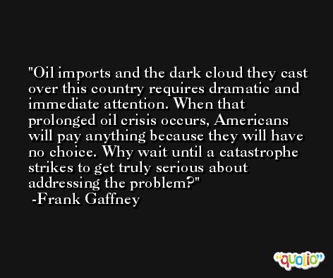 Oil imports and the dark cloud they cast over this country requires dramatic and immediate attention. When that prolonged oil crisis occurs, Americans will pay anything because they will have no choice. Why wait until a catastrophe strikes to get truly serious about addressing the problem? -Frank Gaffney