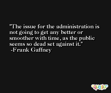 The issue for the administration is not going to get any better or smoother with time, as the public seems so dead set against it. -Frank Gaffney