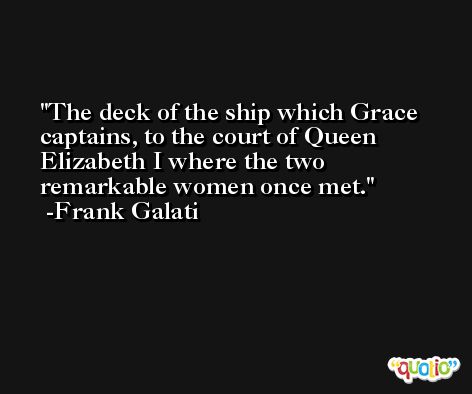 The deck of the ship which Grace captains, to the court of Queen Elizabeth I where the two remarkable women once met. -Frank Galati