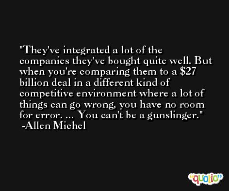 They've integrated a lot of the companies they've bought quite well. But when you're comparing them to a $27 billion deal in a different kind of competitive environment where a lot of things can go wrong, you have no room for error. ... You can't be a gunslinger. -Allen Michel