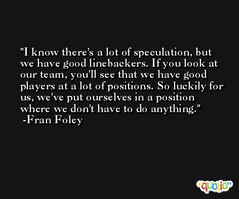 I know there's a lot of speculation, but we have good linebackers. If you look at our team, you'll see that we have good players at a lot of positions. So luckily for us, we've put ourselves in a position where we don't have to do anything. -Fran Foley