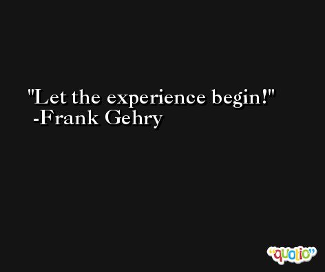 Let the experience begin! -Frank Gehry
