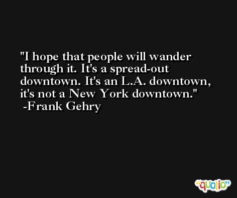 I hope that people will wander through it. It's a spread-out downtown. It's an L.A. downtown, it's not a New York downtown. -Frank Gehry