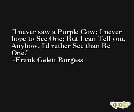 I never saw a Purple Cow; I never hope to See One; But I can Tell you, Anyhow, I'd rather See than Be One. -Frank Gelett Burgess