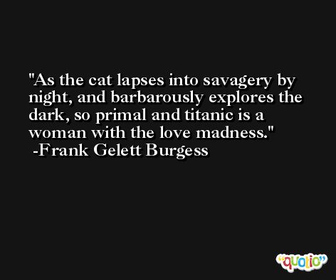 As the cat lapses into savagery by night, and barbarously explores the dark, so primal and titanic is a woman with the love madness. -Frank Gelett Burgess