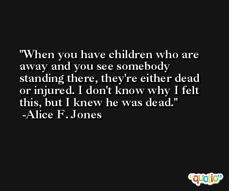 When you have children who are away and you see somebody standing there, they're either dead or injured. I don't know why I felt this, but I knew he was dead. -Alice F. Jones