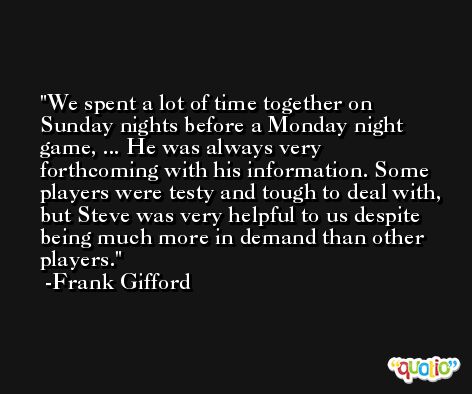 We spent a lot of time together on Sunday nights before a Monday night game, ... He was always very forthcoming with his information. Some players were testy and tough to deal with, but Steve was very helpful to us despite being much more in demand than other players. -Frank Gifford