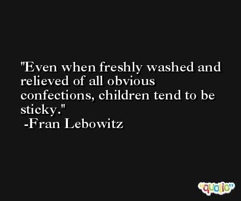 Even when freshly washed and relieved of all obvious confections, children tend to be sticky. -Fran Lebowitz
