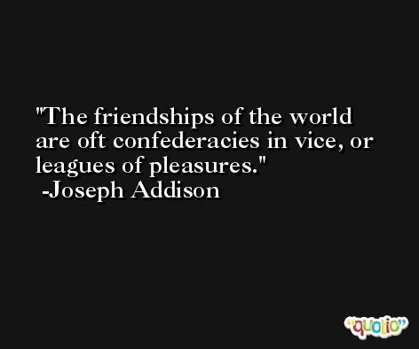 The friendships of the world are oft confederacies in vice, or leagues of pleasures. -Joseph Addison