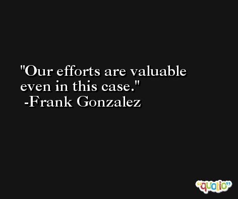 Our efforts are valuable even in this case. -Frank Gonzalez