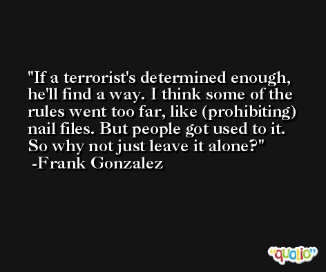 If a terrorist's determined enough, he'll find a way. I think some of the rules went too far, like (prohibiting) nail files. But people got used to it. So why not just leave it alone? -Frank Gonzalez