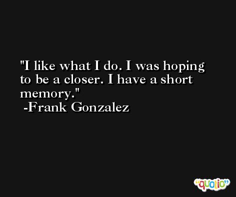 I like what I do. I was hoping to be a closer. I have a short memory. -Frank Gonzalez