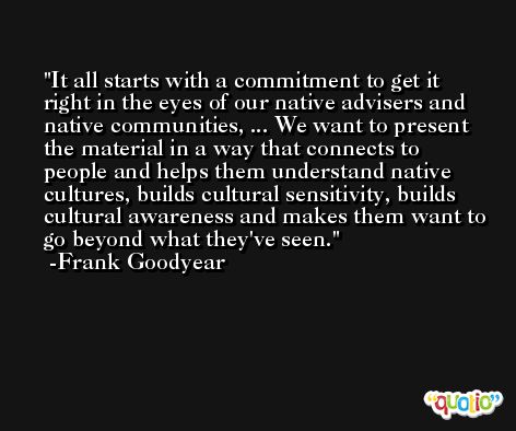 It all starts with a commitment to get it right in the eyes of our native advisers and native communities, ... We want to present the material in a way that connects to people and helps them understand native cultures, builds cultural sensitivity, builds cultural awareness and makes them want to go beyond what they've seen. -Frank Goodyear