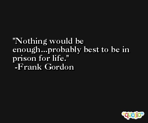 Nothing would be enough...probably best to be in prison for life. -Frank Gordon