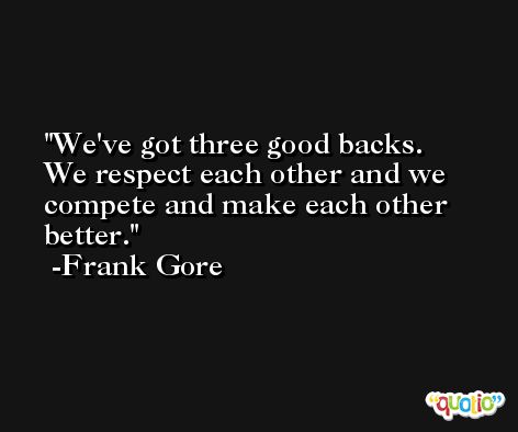 We've got three good backs. We respect each other and we compete and make each other better. -Frank Gore