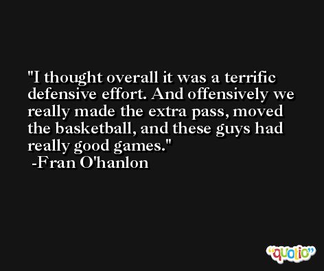I thought overall it was a terrific defensive effort. And offensively we really made the extra pass, moved the basketball, and these guys had really good games. -Fran O'hanlon