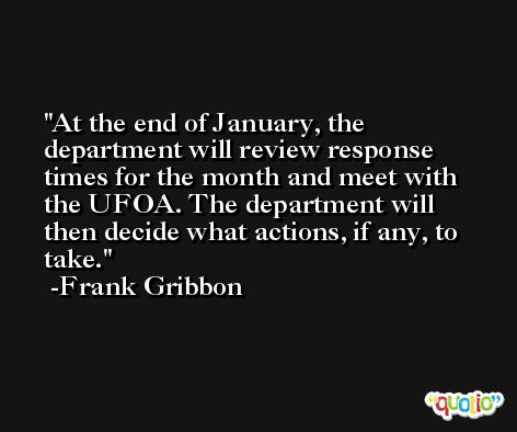 At the end of January, the department will review response times for the month and meet with the UFOA. The department will then decide what actions, if any, to take. -Frank Gribbon