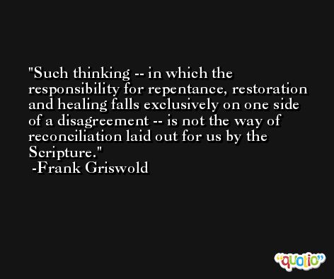 Such thinking -- in which the responsibility for repentance, restoration and healing falls exclusively on one side of a disagreement -- is not the way of reconciliation laid out for us by the Scripture. -Frank Griswold