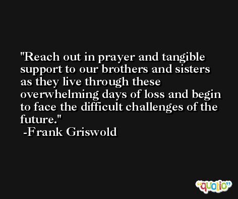 Reach out in prayer and tangible support to our brothers and sisters as they live through these overwhelming days of loss and begin to face the difficult challenges of the future. -Frank Griswold