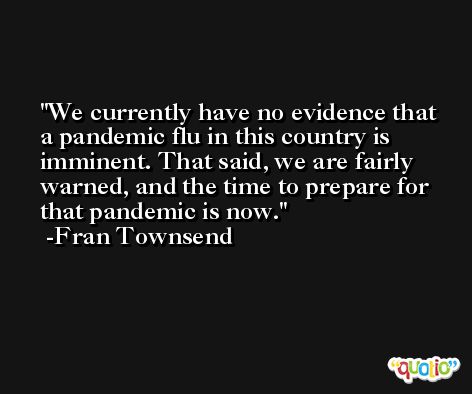 We currently have no evidence that a pandemic flu in this country is imminent. That said, we are fairly warned, and the time to prepare for that pandemic is now. -Fran Townsend
