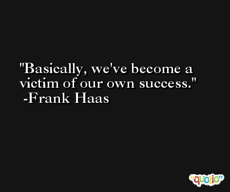 Basically, we've become a victim of our own success. -Frank Haas