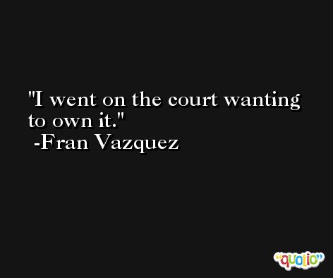 I went on the court wanting to own it. -Fran Vazquez