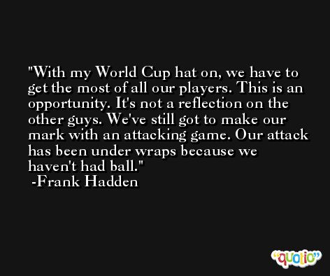 With my World Cup hat on, we have to get the most of all our players. This is an opportunity. It's not a reflection on the other guys. We've still got to make our mark with an attacking game. Our attack has been under wraps because we haven't had ball. -Frank Hadden