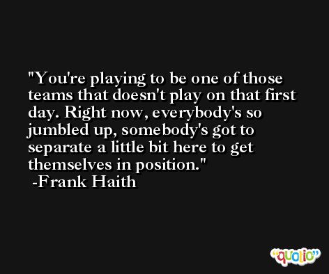 You're playing to be one of those teams that doesn't play on that first day. Right now, everybody's so jumbled up, somebody's got to separate a little bit here to get themselves in position. -Frank Haith