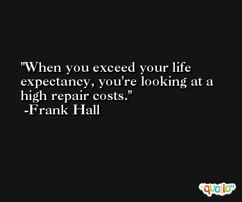 When you exceed your life expectancy, you're looking at a high repair costs. -Frank Hall