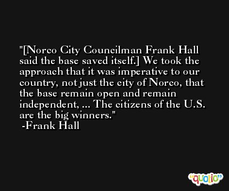 [Norco City Councilman Frank Hall said the base saved itself.] We took the approach that it was imperative to our country, not just the city of Norco, that the base remain open and remain independent, ... The citizens of the U.S. are the big winners. -Frank Hall