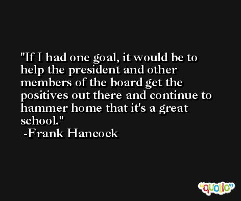 If I had one goal, it would be to help the president and other members of the board get the positives out there and continue to hammer home that it's a great school. -Frank Hancock