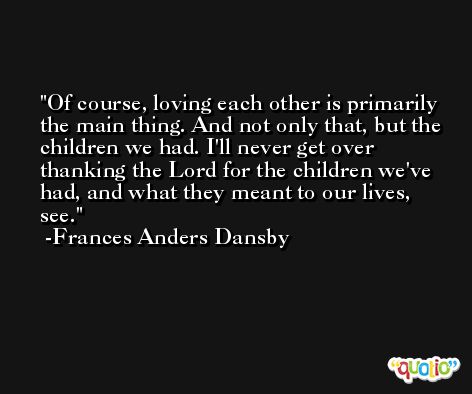 Of course, loving each other is primarily the main thing. And not only that, but the children we had. I'll never get over thanking the Lord for the children we've had, and what they meant to our lives, see. -Frances Anders Dansby