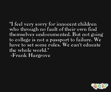 I feel very sorry for innocent children who through no fault of their own find themselves undocumented. But not going to college is not a passport to failure. We have to set some rules. We can't educate the whole world. -Frank Hargrove