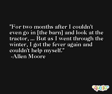 For two months after I couldn't even go in [the barn] and look at the tractor, ... But as I went through the winter, I got the fever again and couldn't help myself. -Allen Moore