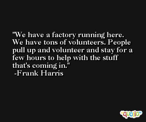 We have a factory running here. We have tons of volunteers. People pull up and volunteer and stay for a few hours to help with the stuff that's coming in. -Frank Harris