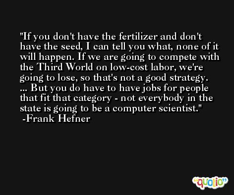 If you don't have the fertilizer and don't have the seed, I can tell you what, none of it will happen. If we are going to compete with the Third World on low-cost labor, we're going to lose, so that's not a good strategy. ... But you do have to have jobs for people that fit that category - not everybody in the state is going to be a computer scientist. -Frank Hefner
