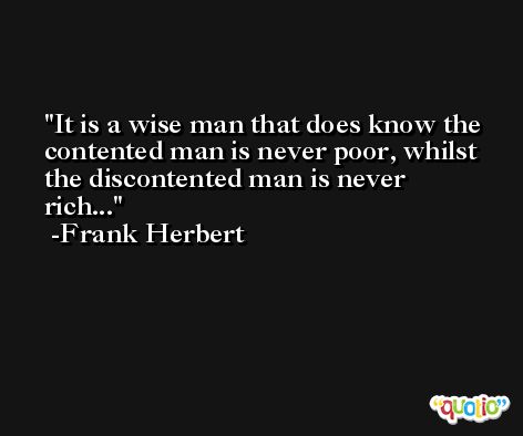 It is a wise man that does know the contented man is never poor, whilst the discontented man is never rich... -Frank Herbert