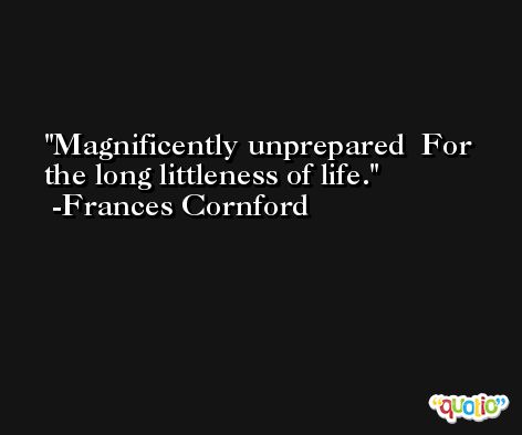 Magnificently unprepared  For the long littleness of life. -Frances Cornford