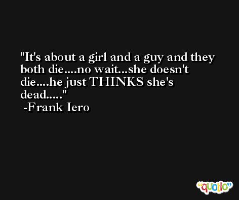 It's about a girl and a guy and they both die....no wait...she doesn't die....he just THINKS she's dead..... -Frank Iero