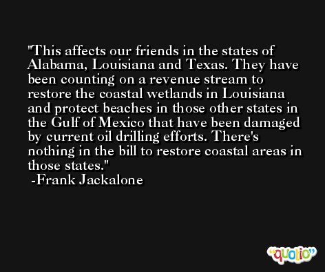 This affects our friends in the states of Alabama, Louisiana and Texas. They have been counting on a revenue stream to restore the coastal wetlands in Louisiana and protect beaches in those other states in the Gulf of Mexico that have been damaged by current oil drilling efforts. There's nothing in the bill to restore coastal areas in those states. -Frank Jackalone