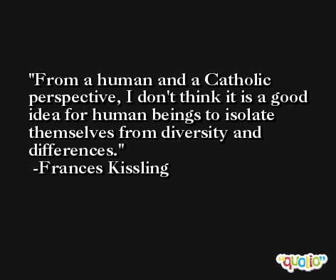 From a human and a Catholic perspective, I don't think it is a good idea for human beings to isolate themselves from diversity and differences. -Frances Kissling