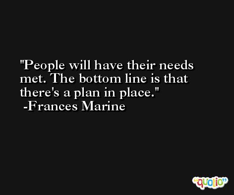 People will have their needs met. The bottom line is that there's a plan in place. -Frances Marine