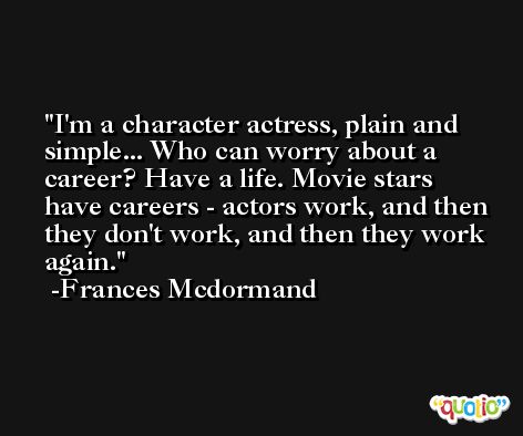 I'm a character actress, plain and simple... Who can worry about a career? Have a life. Movie stars have careers - actors work, and then they don't work, and then they work again. -Frances Mcdormand