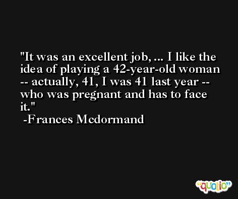 It was an excellent job, ... I like the idea of playing a 42-year-old woman -- actually, 41, I was 41 last year -- who was pregnant and has to face it.  -Frances Mcdormand