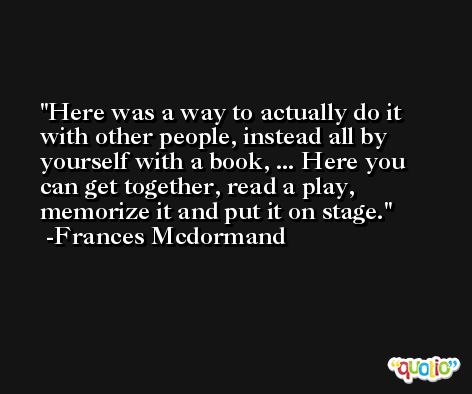 Here was a way to actually do it with other people, instead all by yourself with a book, ... Here you can get together, read a play, memorize it and put it on stage. -Frances Mcdormand