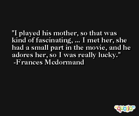 I played his mother, so that was kind of fascinating, ... I met her, she had a small part in the movie, and he adores her, so I was really lucky. -Frances Mcdormand