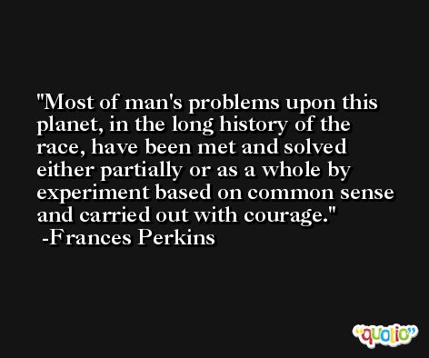 Most of man's problems upon this planet, in the long history of the race, have been met and solved either partially or as a whole by experiment based on common sense and carried out with courage. -Frances Perkins